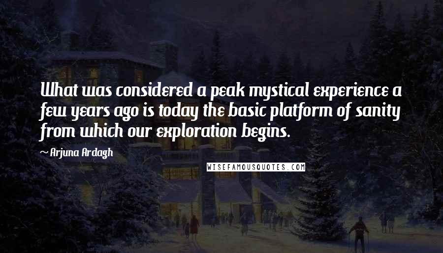 Arjuna Ardagh Quotes: What was considered a peak mystical experience a few years ago is today the basic platform of sanity from which our exploration begins.