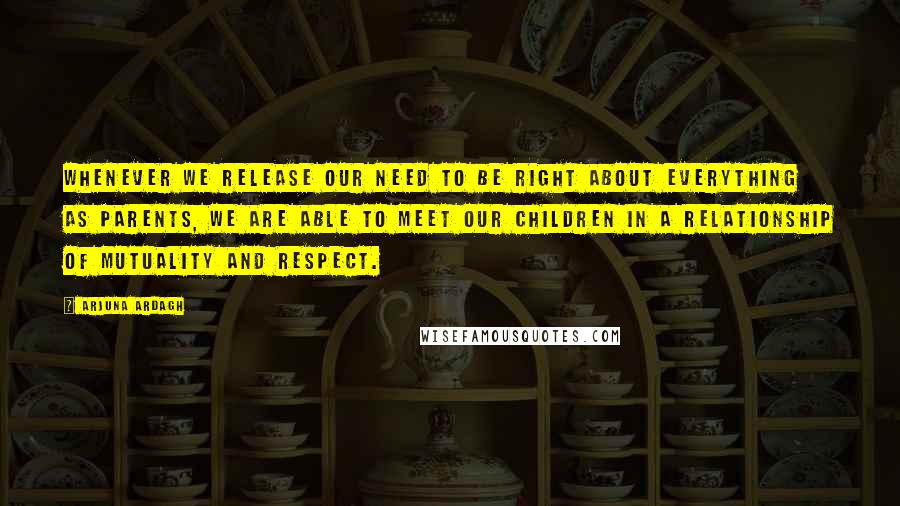 Arjuna Ardagh Quotes: Whenever we release our need to be right about everything as parents, we are able to meet our children in a relationship of mutuality and respect.