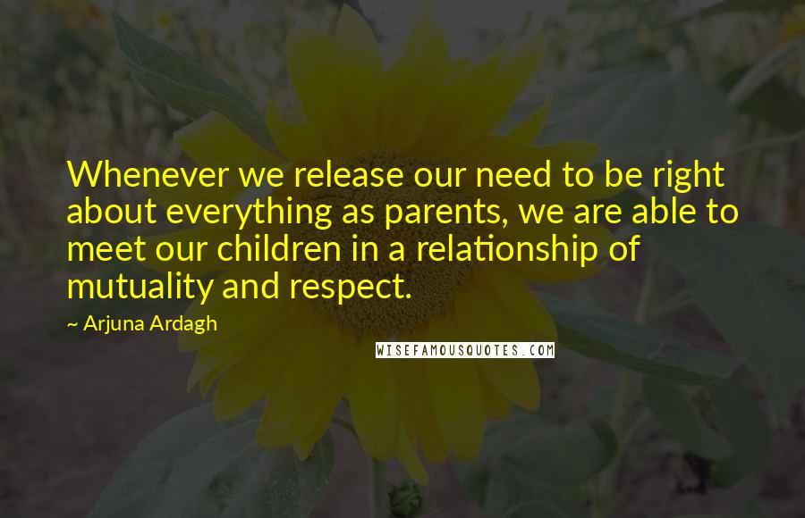 Arjuna Ardagh Quotes: Whenever we release our need to be right about everything as parents, we are able to meet our children in a relationship of mutuality and respect.