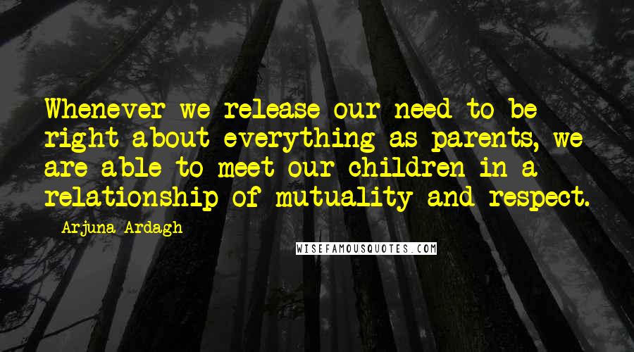 Arjuna Ardagh Quotes: Whenever we release our need to be right about everything as parents, we are able to meet our children in a relationship of mutuality and respect.