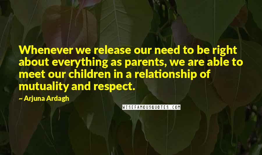 Arjuna Ardagh Quotes: Whenever we release our need to be right about everything as parents, we are able to meet our children in a relationship of mutuality and respect.