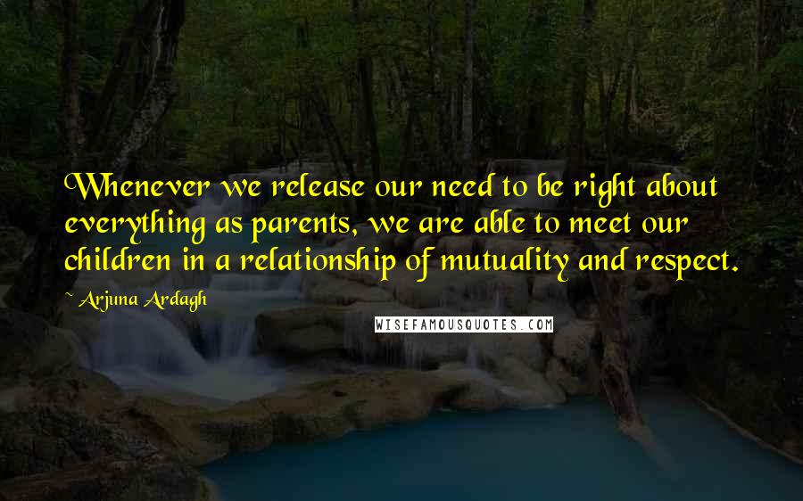 Arjuna Ardagh Quotes: Whenever we release our need to be right about everything as parents, we are able to meet our children in a relationship of mutuality and respect.