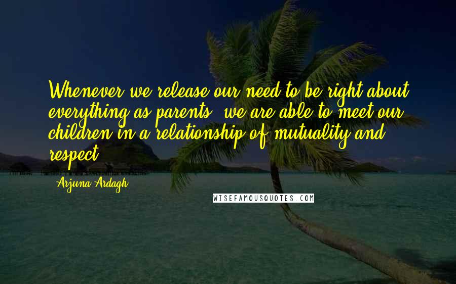 Arjuna Ardagh Quotes: Whenever we release our need to be right about everything as parents, we are able to meet our children in a relationship of mutuality and respect.