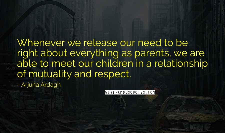 Arjuna Ardagh Quotes: Whenever we release our need to be right about everything as parents, we are able to meet our children in a relationship of mutuality and respect.