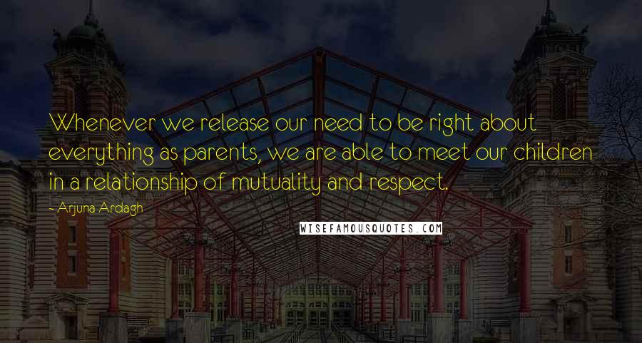 Arjuna Ardagh Quotes: Whenever we release our need to be right about everything as parents, we are able to meet our children in a relationship of mutuality and respect.