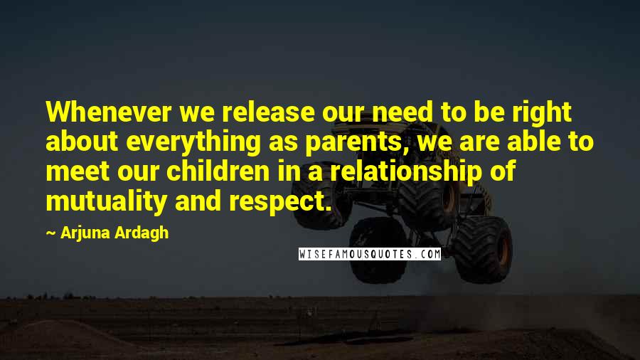 Arjuna Ardagh Quotes: Whenever we release our need to be right about everything as parents, we are able to meet our children in a relationship of mutuality and respect.