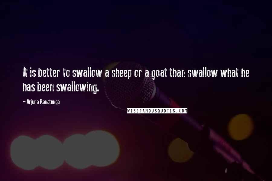 Arjuna Ranatunga Quotes: It is better to swallow a sheep or a goat than swallow what he has been swallowing.