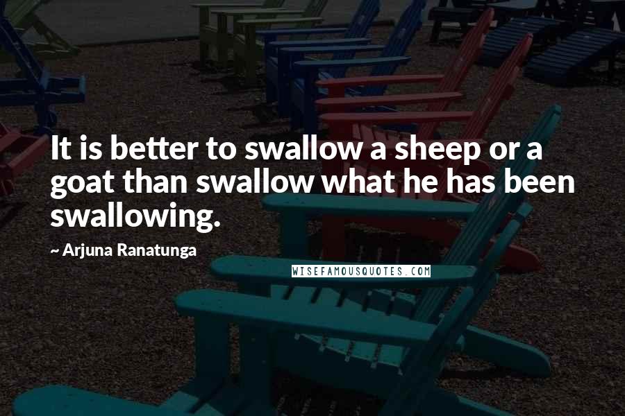 Arjuna Ranatunga Quotes: It is better to swallow a sheep or a goat than swallow what he has been swallowing.