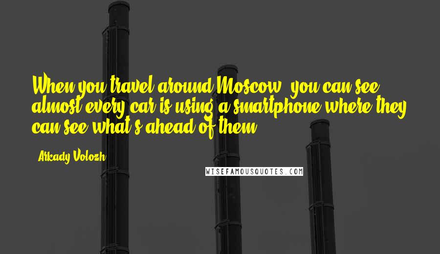 Arkady Volozh Quotes: When you travel around Moscow, you can see almost every car is using a smartphone where they can see what's ahead of them.