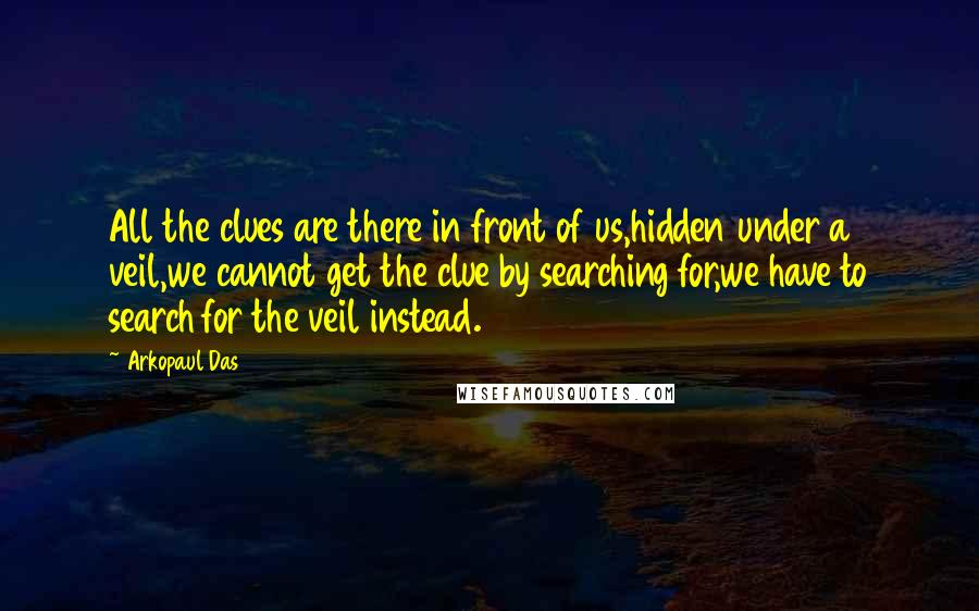Arkopaul Das Quotes: All the clues are there in front of us,hidden under a veil,we cannot get the clue by searching for,we have to search for the veil instead.
