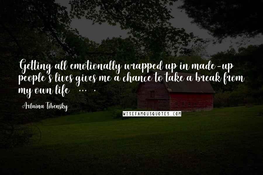 Arlaina Tibensky Quotes: Getting all emotionally wrapped up in made-up people's lives gives me a chance to take a break from my own life [ ... ].