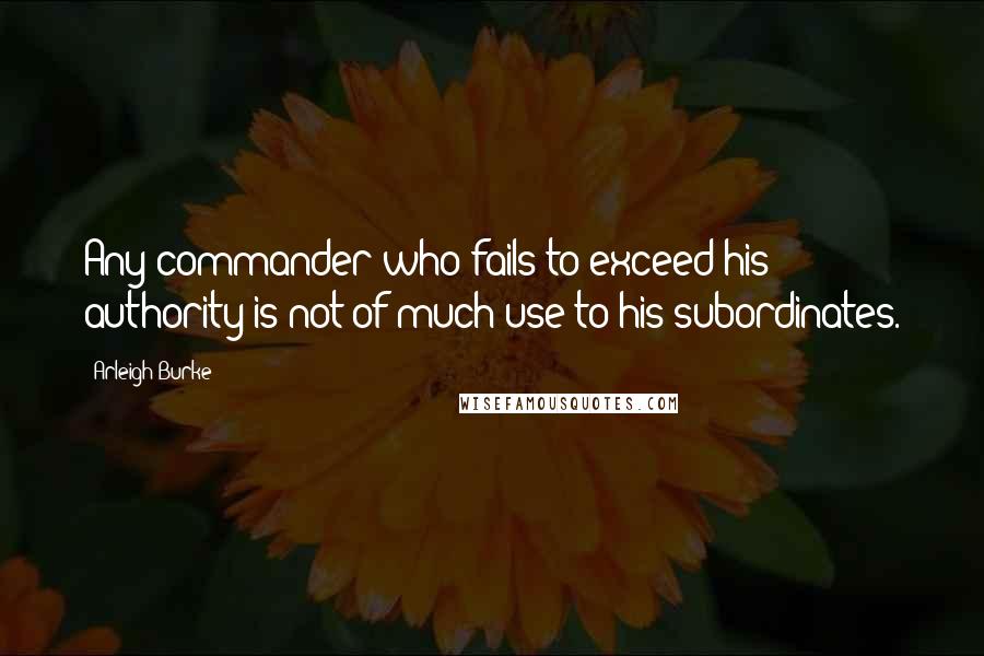 Arleigh Burke Quotes: Any commander who fails to exceed his authority is not of much use to his subordinates.