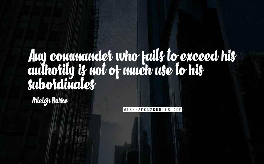 Arleigh Burke Quotes: Any commander who fails to exceed his authority is not of much use to his subordinates.