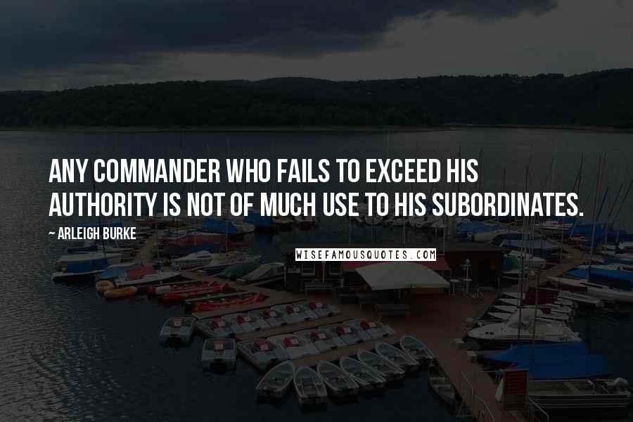 Arleigh Burke Quotes: Any commander who fails to exceed his authority is not of much use to his subordinates.