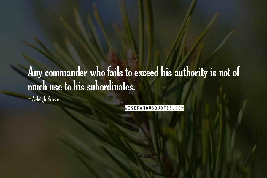 Arleigh Burke Quotes: Any commander who fails to exceed his authority is not of much use to his subordinates.