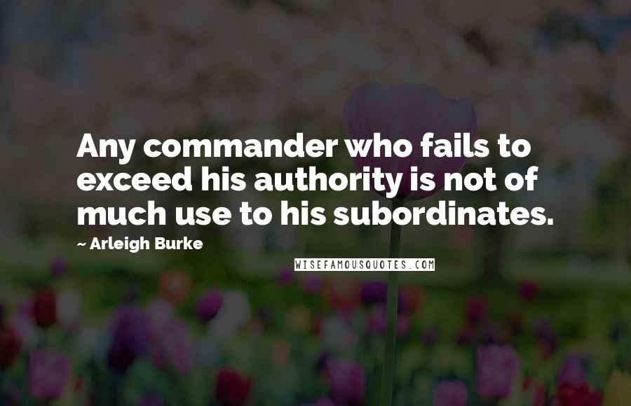 Arleigh Burke Quotes: Any commander who fails to exceed his authority is not of much use to his subordinates.