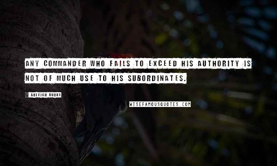 Arleigh Burke Quotes: Any commander who fails to exceed his authority is not of much use to his subordinates.