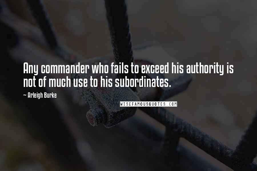 Arleigh Burke Quotes: Any commander who fails to exceed his authority is not of much use to his subordinates.