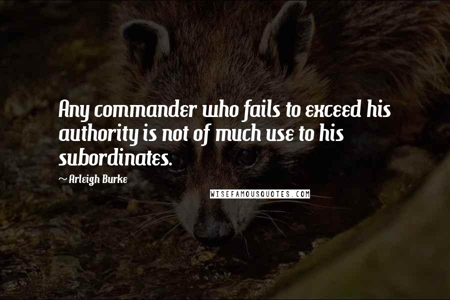 Arleigh Burke Quotes: Any commander who fails to exceed his authority is not of much use to his subordinates.