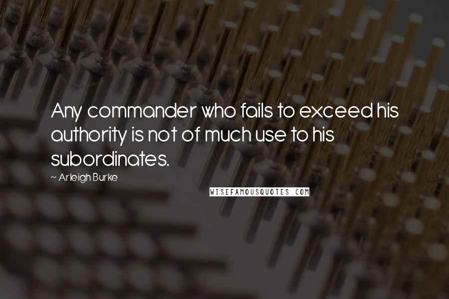 Arleigh Burke Quotes: Any commander who fails to exceed his authority is not of much use to his subordinates.