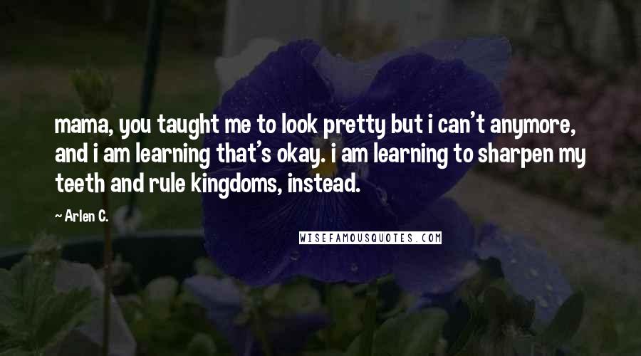 Arlen C. Quotes: mama, you taught me to look pretty but i can't anymore, and i am learning that's okay. i am learning to sharpen my teeth and rule kingdoms, instead.