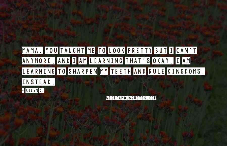 Arlen C. Quotes: mama, you taught me to look pretty but i can't anymore, and i am learning that's okay. i am learning to sharpen my teeth and rule kingdoms, instead.