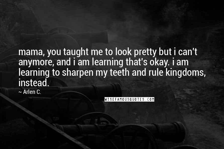 Arlen C. Quotes: mama, you taught me to look pretty but i can't anymore, and i am learning that's okay. i am learning to sharpen my teeth and rule kingdoms, instead.