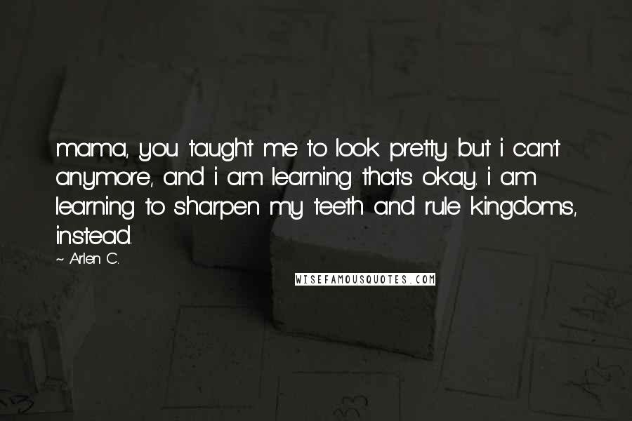 Arlen C. Quotes: mama, you taught me to look pretty but i can't anymore, and i am learning that's okay. i am learning to sharpen my teeth and rule kingdoms, instead.