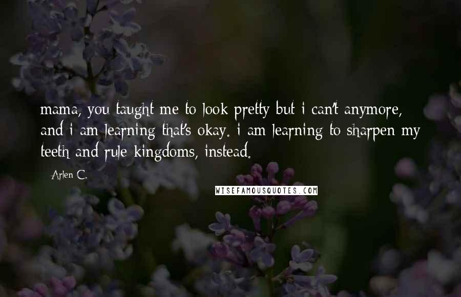 Arlen C. Quotes: mama, you taught me to look pretty but i can't anymore, and i am learning that's okay. i am learning to sharpen my teeth and rule kingdoms, instead.