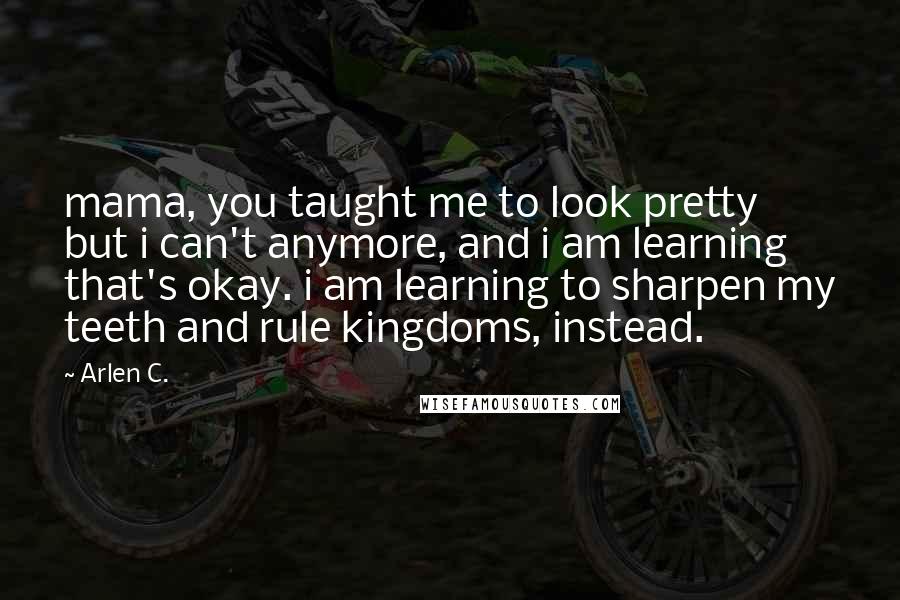 Arlen C. Quotes: mama, you taught me to look pretty but i can't anymore, and i am learning that's okay. i am learning to sharpen my teeth and rule kingdoms, instead.