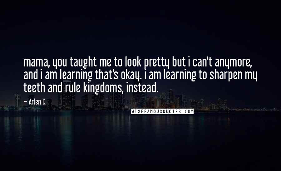 Arlen C. Quotes: mama, you taught me to look pretty but i can't anymore, and i am learning that's okay. i am learning to sharpen my teeth and rule kingdoms, instead.