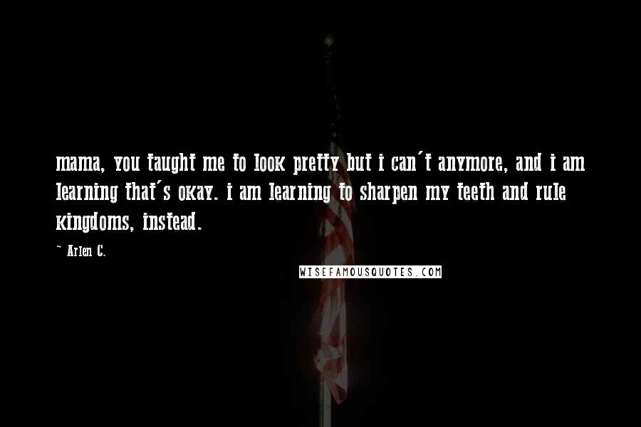 Arlen C. Quotes: mama, you taught me to look pretty but i can't anymore, and i am learning that's okay. i am learning to sharpen my teeth and rule kingdoms, instead.