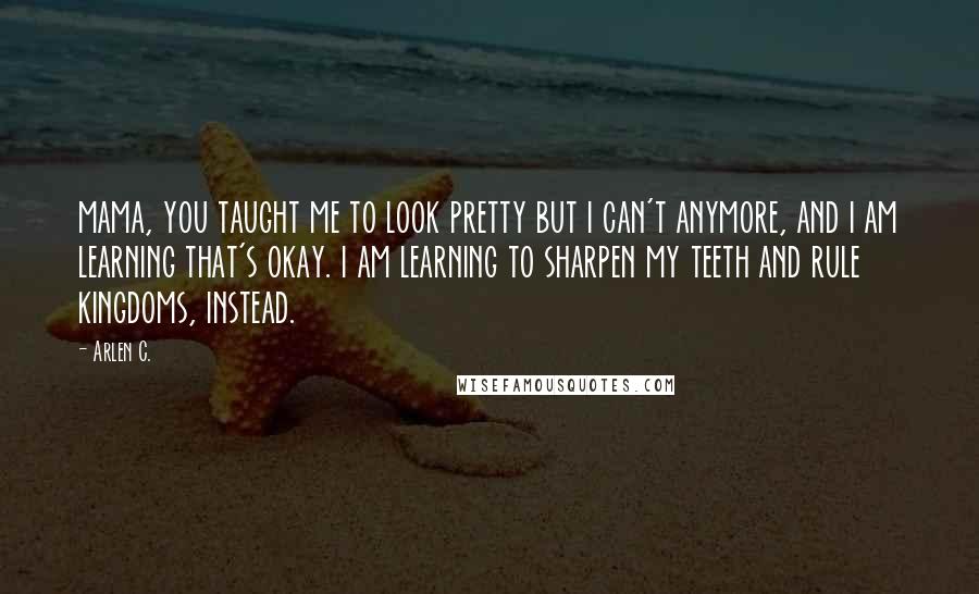 Arlen C. Quotes: mama, you taught me to look pretty but i can't anymore, and i am learning that's okay. i am learning to sharpen my teeth and rule kingdoms, instead.