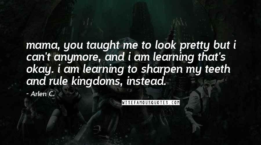 Arlen C. Quotes: mama, you taught me to look pretty but i can't anymore, and i am learning that's okay. i am learning to sharpen my teeth and rule kingdoms, instead.