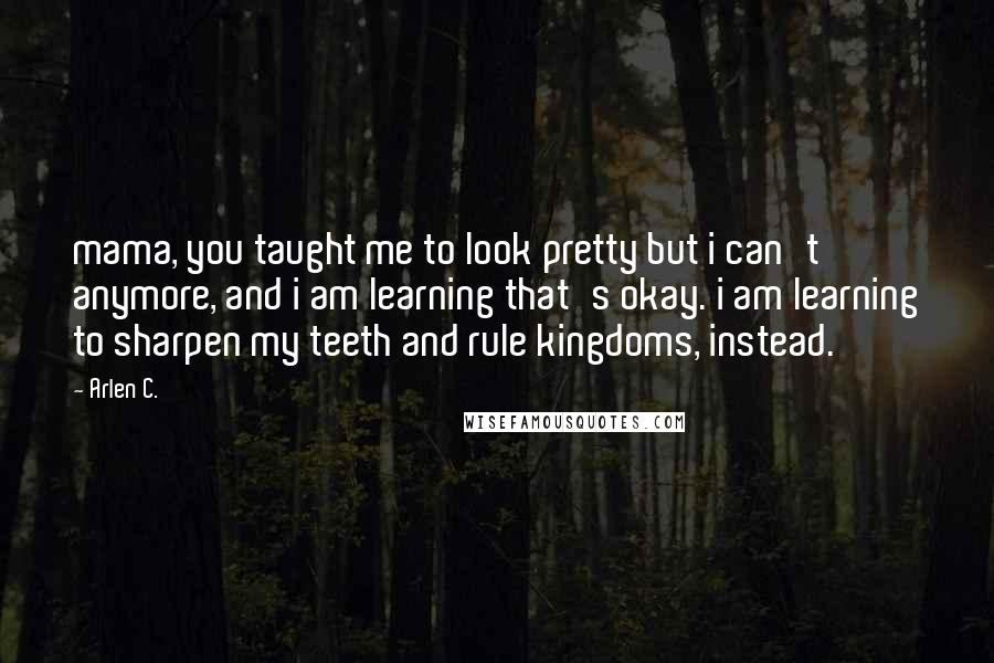 Arlen C. Quotes: mama, you taught me to look pretty but i can't anymore, and i am learning that's okay. i am learning to sharpen my teeth and rule kingdoms, instead.