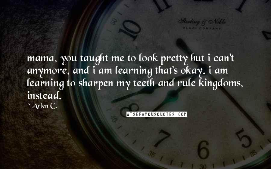 Arlen C. Quotes: mama, you taught me to look pretty but i can't anymore, and i am learning that's okay. i am learning to sharpen my teeth and rule kingdoms, instead.