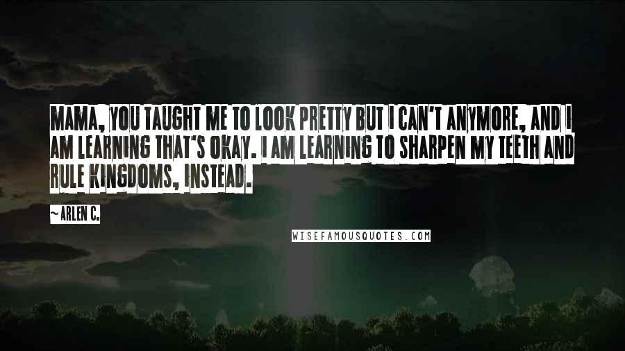 Arlen C. Quotes: mama, you taught me to look pretty but i can't anymore, and i am learning that's okay. i am learning to sharpen my teeth and rule kingdoms, instead.