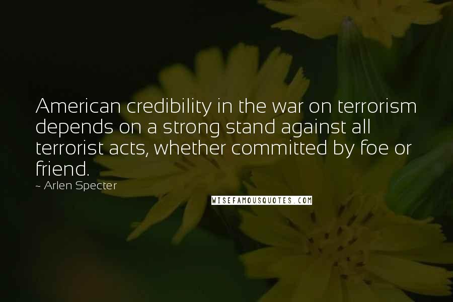 Arlen Specter Quotes: American credibility in the war on terrorism depends on a strong stand against all terrorist acts, whether committed by foe or friend.