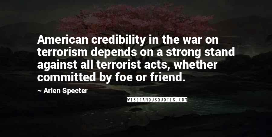 Arlen Specter Quotes: American credibility in the war on terrorism depends on a strong stand against all terrorist acts, whether committed by foe or friend.