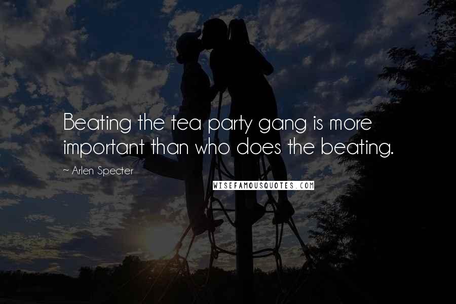 Arlen Specter Quotes: Beating the tea party gang is more important than who does the beating.