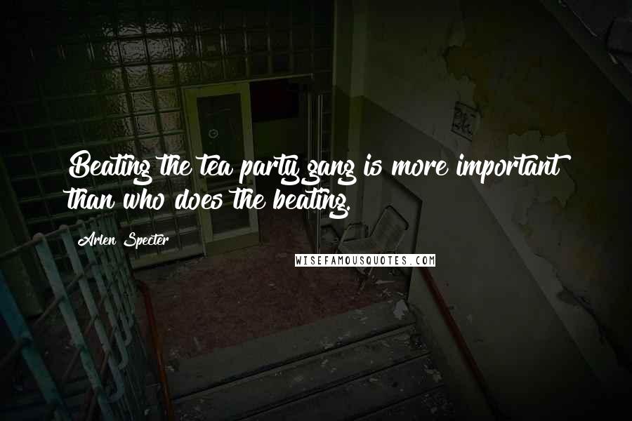 Arlen Specter Quotes: Beating the tea party gang is more important than who does the beating.