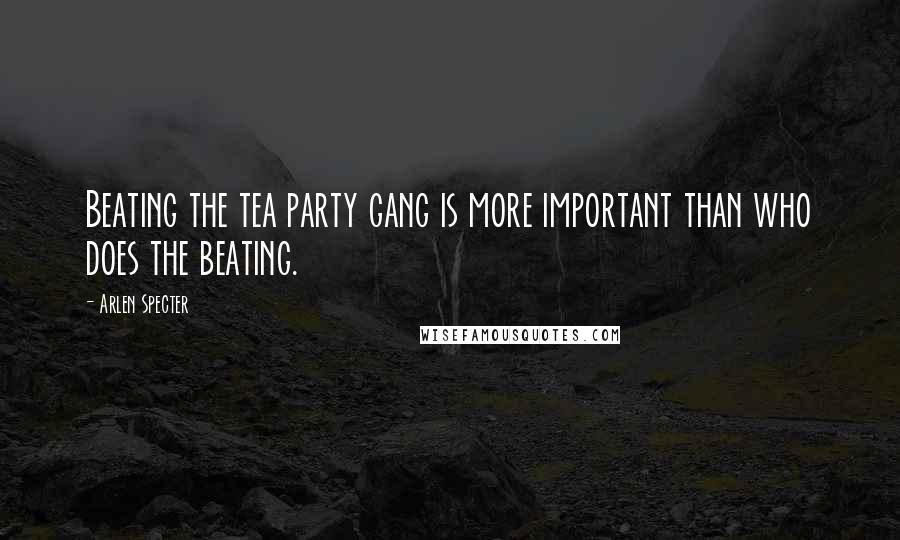 Arlen Specter Quotes: Beating the tea party gang is more important than who does the beating.