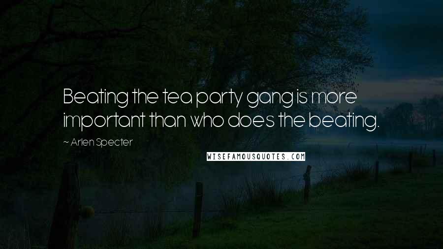 Arlen Specter Quotes: Beating the tea party gang is more important than who does the beating.