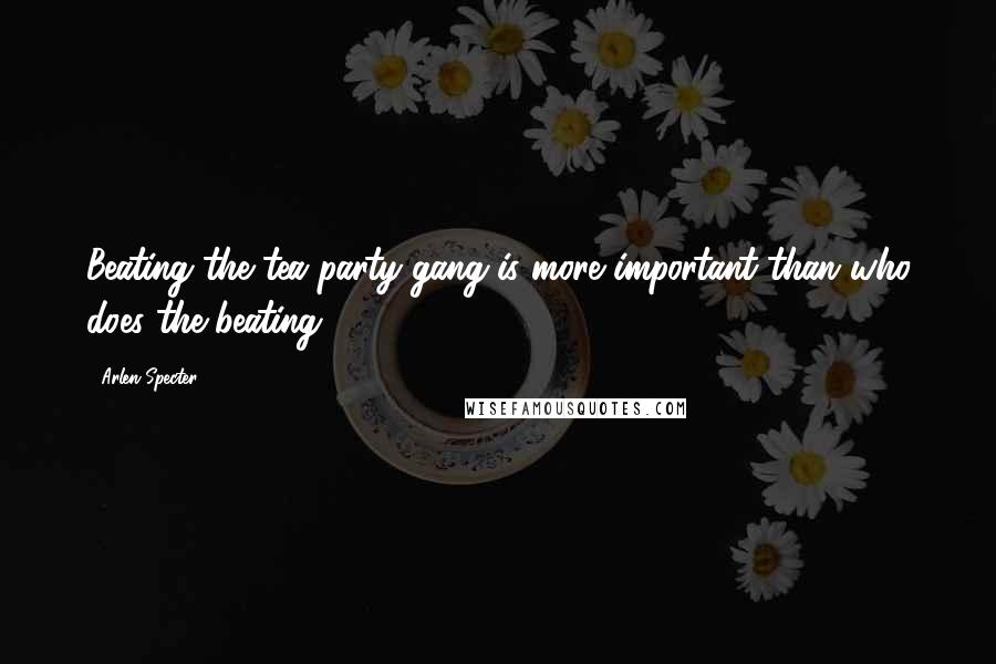 Arlen Specter Quotes: Beating the tea party gang is more important than who does the beating.