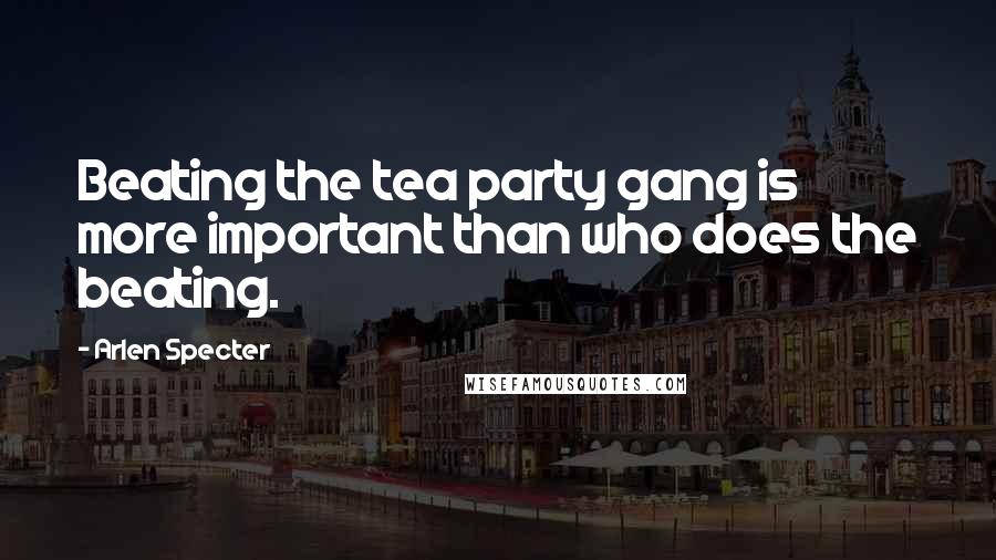 Arlen Specter Quotes: Beating the tea party gang is more important than who does the beating.