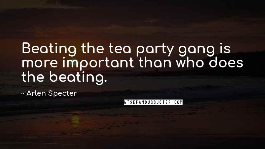 Arlen Specter Quotes: Beating the tea party gang is more important than who does the beating.