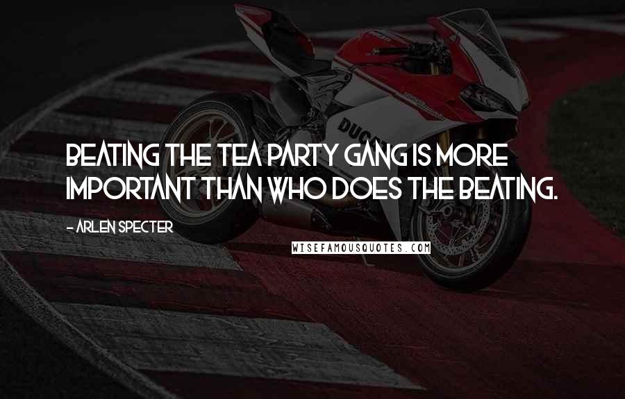 Arlen Specter Quotes: Beating the tea party gang is more important than who does the beating.