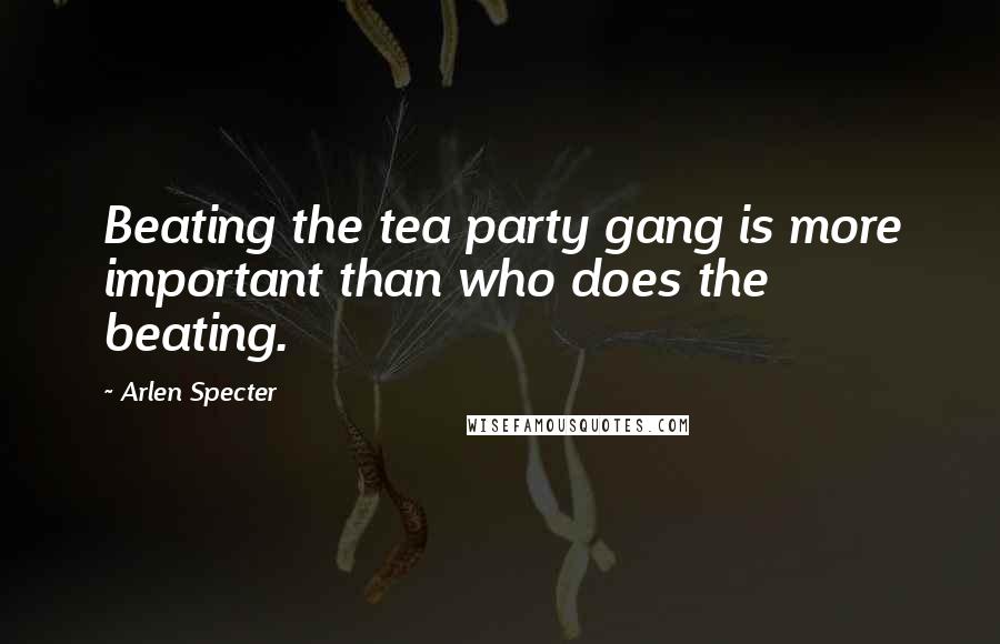 Arlen Specter Quotes: Beating the tea party gang is more important than who does the beating.