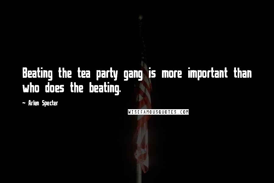 Arlen Specter Quotes: Beating the tea party gang is more important than who does the beating.