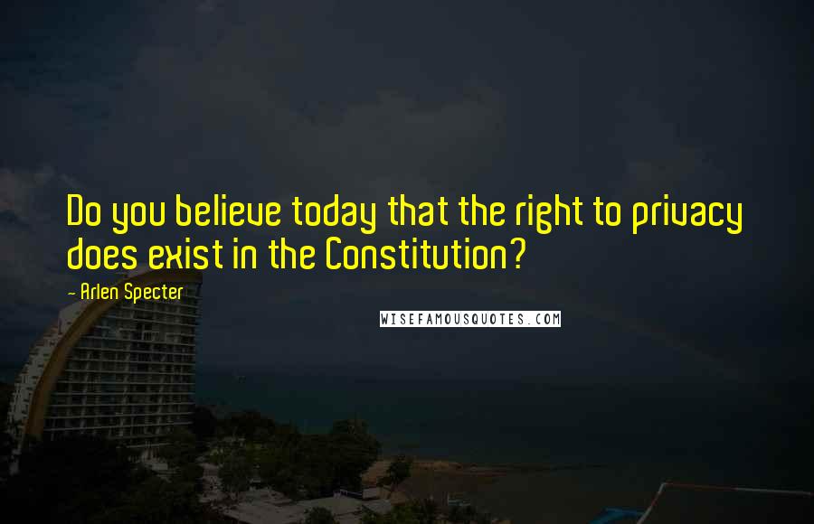 Arlen Specter Quotes: Do you believe today that the right to privacy does exist in the Constitution?